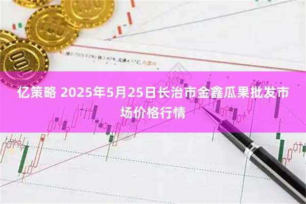 亿策略 2025年5月25日长治市金鑫瓜果批发市场价格行情