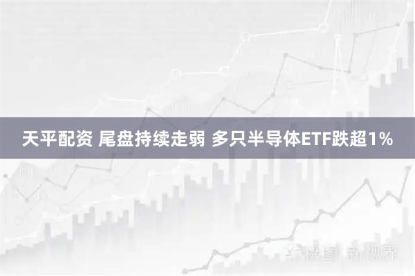 天平配资 尾盘持续走弱 多只半导体ETF跌超1%