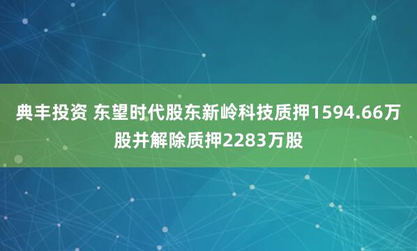 典丰投资 东望时代股东新岭科技质押1594.66万股并解除质押2283万股