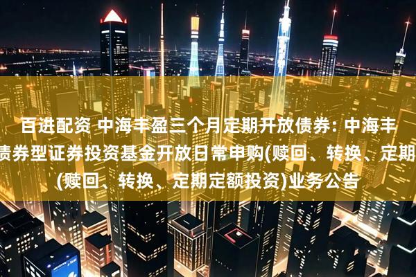 百进配资 中海丰盈三个月定期开放债券: 中海丰盈三个月定期开放债券型证券投资基金开放日常申购(赎回、转换、定期定额投资)业务公告