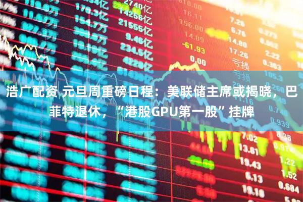 浩广配资 元旦周重磅日程：美联储主席或揭晓，巴菲特退休，“港股GPU第一股”挂牌