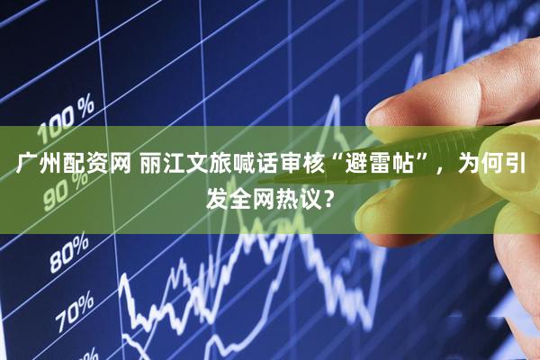 广州配资网 丽江文旅喊话审核“避雷帖”,为何引发全网热议?