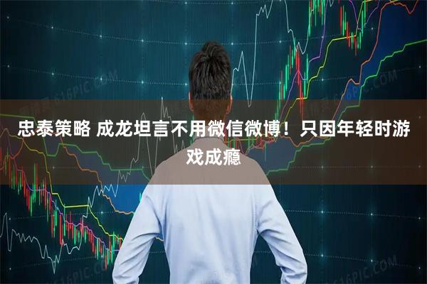 忠泰策略 成龙坦言不用微信微博！只因年轻时游戏成瘾
