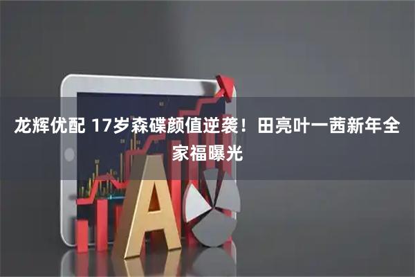 龙辉优配 17岁森碟颜值逆袭！田亮叶一茜新年全家福曝光