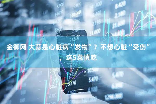 金御网 大蒜是心脏病“发物”？不想心脏“受伤”，这5菜慎吃