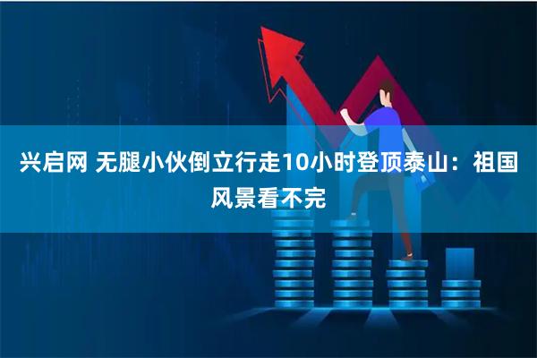 兴启网 无腿小伙倒立行走10小时登顶泰山：祖国风景看不完