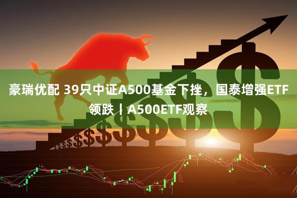 豪瑞优配 39只中证A500基金下挫，国泰增强ETF领跌丨A500ETF观察