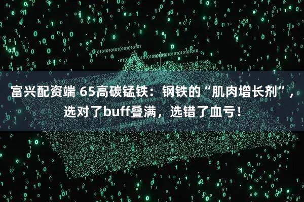富兴配资端 65高碳锰铁：钢铁的“肌肉增长剂”，选对了buff叠满，选错了血亏！