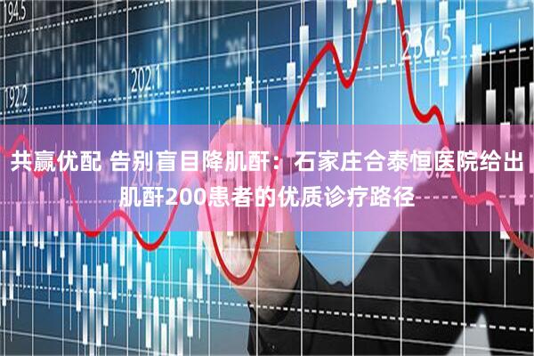 共赢优配 告别盲目降肌酐：石家庄合泰恒医院给出肌酐200患者的优质诊疗路径