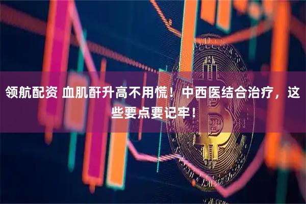 领航配资 血肌酐升高不用慌！中西医结合治疗，这些要点要记牢！
