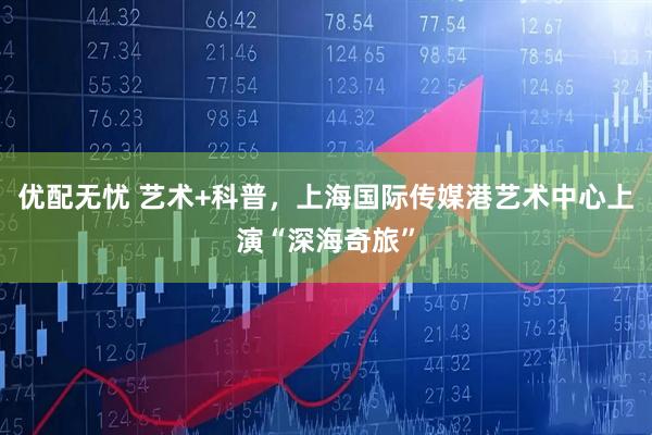 优配无忧 艺术+科普，上海国际传媒港艺术中心上演“深海奇旅”
