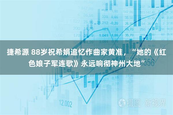 捷希源 88岁祝希娟追忆作曲家黄准，“她的《红色娘子军连歌》永远响彻神州大地”