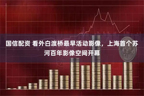 国信配资 看外白渡桥最早活动影像，上海首个苏河百年影像空间开幕